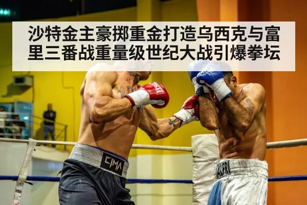 沙特金主豪掷重金打造乌西克与富里三番战重量级世纪大战引爆拳坛